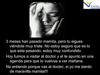 3 meses han pasado mamita, pero tu sigues viéndote muy triste. No estoy seguro que es lo que esta pasando, estoy muy confundido. Hoy fuimos a visitar al doctor y el te apunto en una agenda para que lo vuelvas a ver mañana. No entiendo porque vas al doctor, si yo me siento de maravilla mamita!!! 
