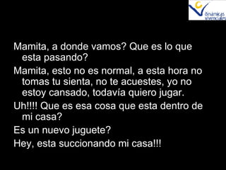 Mamita, a donde vamos? Que es lo que esta pasando? Mamita, esto no es normal, a esta hora no tomas tu sienta, no te acuestes, yo no estoy cansado, todavía quiero jugar. Uh!!!! Que es esa cosa que esta dentro de mi casa? Es un nuevo juguete? Hey, esta succionando mi casa!!! 