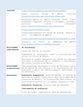 recursos: http://portalacademico.cch.unam.mx/atlas/menu
Nueva historia mínima de México ilustrada
http://2010.colmex.mx/videos/hmmi/index.html
Discutamos México II. México Virreinal (2010). Cuatro
programas: Conquista, religión y costumbres, sociedad y
política, cultura novohispana
http://www.discutamosmexico.com.mx/?q=2&s=2
https://youtu.be/hTbts0J_peg
Universidad Autónoma del Estado de Hidalgo. Herrera E.
(s/f) LA CONQUISTA DE MÉXICO
https://www.uaeh.edu.mx/scige/boletin/prepa4/n4/r1.html
Michaelis W. (2013) LA CONQUISTA DE MÉXICO
http://www.alberdi.de/CONMEXMICIS14.pdf
Actividades
individuales
El estudiante…
(Antes de iniciar la lección)
Responderá un cuestionario sobre la colonización del
actual territorio de México.
Realizará un cuadro comparativo que aborde los aspectos
militares y religiosos de la conquista y colonización
del actual territorio de México.
Actividades
colaborativas:
Los estudiantes realizarán un foro de discusión acerca
de la mezcla de las culturas y la clasificación de la
población a partir del dominio español, centrándose en
el mestizaje.
Evaluación: Evaluación diagnóstica: Antes de abordar la lección se
aplicará un pequeño cuestionario ¿Qué tanto sabes de la
conquista de México y la colonización? para conocer los
conocimientos previos de los alumnos respecto al tema.
Evaluación formativa: Lectura, foro de discusión
Instrumentos de evaluación:
Lista de cotejo, cuestionario, guía de observación.
 