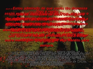 (bv)1:6- Estou admirado de que vocês tão depressa assim estejam desviando-se de Deus, que com o seu amor e a sua misericórdia convidou vocês a participarem da vida eterna que Ele dá por meio de Cristo; e vocês já estão seguindo outro “caminho para o céu” que, na verdade, não conduz absolutamente ao céu. (ra)1:6- Admira-me que estejais passando tão depressa daquele que vos chamou na graça de Cristo  para outro evangelho, (bv)1:7- Porque não existe outro caminho, a não ser aquele que nós lhes mostramos;  vocês estão sendo enganados por aqueles que torcem e mudam a verdade, concernente a Cristo. (ra)1:7- o qual não é outro, senão que há alguns que vos perturbam e querem perverter o evangelho de Cristo. (bv)1:8- Que as maldições de Deus caiam sobre qualquer um , incluindo eu mesmo, que pregar qualquer outro meio de salvação,  além daquele a respeito do qual lhes falamos;  sim, se um anjo vier do céu e pregar outra mensagem qualquer, que seja maldito para sempre. (ra)1:8- Mas, ainda que nós ou mesmo um anjo vindo do céu vos pregue evangelho que vá além do que vos temos pregado, seja anátema. (bv)1:9- Digo e repito: Se alguém pregar qualquer outro Evangelho diferente daquele que vocês acolheram, caia sobre ele a maldição de Deus. (ra)1:9- Assim, como já dissemos, e agora repito, se alguém vos prega evangelho que vá além daquele que recebestes, seja anátema. 