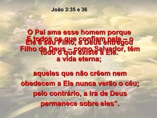 O Pai ama esse homem porque Ele é seu Filho, e Deus entregou tudo o que existe a Ele. João 3:35 e 36 E todos os que confiam nele – o Filho de Deus – como Salvador, têm a vida eterna;  aqueles que não crêem nem obedecem a Ele nunca verão o céu; pelo contrário, a ira de Deus permanece sobre eles”. 
