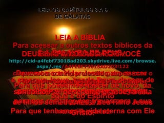 LEIA A BÍBLIA É A PALAVRA DE DEUS LEIA OS CAPÍTULOS 3 A 6 DE GÁLATAS DEUS É APAIXONADO POR VOCÊ ENVIE ESTE TEXTO BÍBLICO AOS DA TUA LISTA Devemos convidar Jesus para nascer dentro de nós e crer que Jesus, sendo Deus, desceu de sua glória vindo a nós como homem, para nos resgatar das trevas para a sua maravilhosa luz Para que possamos nascer de novo, da água e do Espírito Para que tenhamos a vida eterna com Ele Para que tornemos realidade o maior sonho do Pai, de ter uma grande família de filhos semelhantes a Seu Filho Jesus Cristo. Para acessar a outros textos bíblicos da Bíblia Viva acesse o link: http :// cid -a4febf73018ad203. skydrive . live .com/ browse . aspx /. res /A4FEBF73018AD203!122 clique sobre o texto pretendido, depois com o botão direito, em “salvar destino como” 