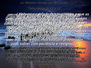 As virtudes devem ser cultivadas Colossenses 3: 12 a 17 (BV)3:12- Visto que vocês foram escolhidos por Deus, que lhes deu um novo tipo de vida, e por causa do seu profundo amor e preocupação por vocês, também vocês devem pôr em prática a bondade e uma piedade cheia de compaixão pelos outros. Não se preocupem em causar-lhes uma boa impressão, mas estejam preparados para sofrer com paciência e resignação. (RA)3:12- Revesti-vos, pois, como eleitos de Deus,  santos  e amados, de ternos afetos de misericórdia,  de bondade, de humildade, de mansidão,  de longanimidade. (BV)3:13- Sejam amáveis e prontos para perdoar, jamais guardem rancor.  Lembrem-se que o Senhor os perdoou, portanto vocês devem perdoar os outros. (RA)3:13- Suportai-vos uns aos outros, perdoai-vos mutuamente, caso alguém tenha motivo de queixa contra outrem. Assim como o Senhor vos perdoou, assim também perdoai vós; (BV)3:14- Acima de tudo, deixem que o amor dirija a vida de vocês, porque assim toda a igreja permanecerá unida em perfeita harmonia. (RA)3:14- acima de tudo isto, porém,  esteja o amor, que é o vínculo da perfeição. (BV)3:15- Que a paz do coração que vem de Cristo esteja sempre presente no coração e na vida de vocês, pois isso é a responsabilidade e o privilégio que vocês têm como membros do seu corpo.  E sejam sempre agradecidos. (RA)3:15- Seja a paz de Cristo o árbitro em vosso coração, à qual, também, fostes chamados em um só corpo; e sede agradecidos. (BV)3:16- Lembrem-se do que Cristo ensinou e que as suas palavras enriqueçam a vida de vocês e os tornem sábios; ensinem essas palavras uns aos outros e cantem-nas em salmos, hinos e cânticos espirituais, cantando ao Senhor com corações agradecidos. (RA)3:16- Habite, ricamente, em vós a palavra de Cristo; instruí-vos e aconselhai-vos mutuamente em toda a sabedoria, louvando a Deus, com salmos, e hinos,  e cânticos espirituais, com gratidão, em vosso coração. (BV)3:17- E tudo quanto fizerem ou disserem, seja como se vocês fossem representantes do Senhor Jesus, e vão com Ele à presença de Deus o Pai para dar-lhe graças. (RA)3:17- E tudo o que fizerdes, seja em palavra,  seja em ação, fazei-o em nome do Senhor Jesus,  dando por ele graças a Deus Pai. 