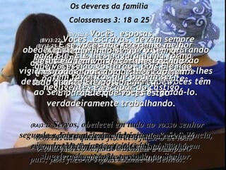 Os deveres da família Colossenses 3: 18 a 25 (BV)3:18- Vocês, esposas,  submetam-se aos seus maridos, porque isso foi o que o Senhor planejou para vocês. (RA3:18- Esposas, sede submissas ao próprio marido, como convém no Senhor. (BV)3:19- E vocês, maridos,  devem ser amorosos e bondosos com suas esposas, e não tratá-las com amargura nem aspereza. (RA)3:19- Maridos, amai vossa esposa e não a trateis com amargura. (BV)3:20- Vocês, filhos,  devem sempre obedecer a seus pais  e a suas mães, pois isso agrada ao Senhor. (RA)3:20- Filhos, em tudo obedecei a vossos pais; pois fazê-lo é grato diante do Senhor. (BV)3:21- Pais,  não repreendam tanto seus filhos,  a ponto de eles ficarem desanimados e desistirem de esforçar-se. (RA)3:21- Pais, não irriteis os vossos filhos, para que não fiquem desanimados. (BV)3:22- Vocês, escravos, devem sempre obedecer aos seus senhores, não procurando agradá-los apenas quando eles os estão vigiando, porém o tempo todo, obedeçam-lhes de bom grado, devido ao amor que vocês têm ao Senhor e porque desejam agradá-lo. (RA)3:22- Servos, obedecei em tudo ao vosso senhor segundo a carne, não servindo apenas sob vigilância, visando tão-somente agradar homens, mas em singeleza de coração, temendo ao Senhor. (BV)3:23- Trabalhem arduamente e de bom ânimo em tudo quanto fizerem,  tal como se estivessem trabalhando para o Senhor e não simplesmente para seus senhores, (RA)3:23- Tudo quanto fizerdes, fazei-o de todo o coração, como para o Senhor e não para homens, (BV)3:24- lembrando-se que o Senhor Jesus é quem vai pagar-lhes, dando-lhes toda a porção que lhes cabe em tudo quanto Ele possui.  É para Ele que vocês estão verdadeiramente trabalhando. (RA)3:24- cientes de que recebereis do Senhor a recompensa da herança. A Cristo, o Senhor, é que estais servindo; (BV)3:25- E se vocês não fizerem o melhor para Ele, Ele lhes pagará duma forma que vocês não gostarão – pois Ele não tem favoritos que podem ser negligentes e escapar do castigo. (RA)3:25- pois aquele que faz injustiça receberá em troco a injustiça feita; e nisto não há acepção de pessoas. 