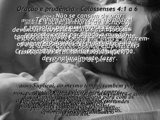 Oração e prudência - Colossenses 4:1 a 6 (BV)4:1- E Vocês, senhores de escravos,  devem ser justos e amáveis com todos  os seus escravos.  Tenham sempre na lembrança que vocês também têm um Amo lá no céu que os  está vigiando de perto. (RA)4:1- Senhores, tratai os servos com justiça e com eqüidade, certos de que também vós tendes  Senhor no céu. (BV)4:2- Não se cansem de orar;  perseverem nisso;  esperem pelas respostas de Deus e lembrem-se de agradecer quando elas vierem. (RA)4:2- Perseverai na oração,  vigiando com ações de graças. (BV)4:3- Não se esqueçam de orar por nós também, a fim de que Deus nos dê muitas oportunidades de pregar a Boa Nova de Cristo pela qual eu estou aqui na prisão. (RA)4:3- Suplicai, ao mesmo tempo, também por nós, para que Deus nos abra porta à palavra,  a fim de falarmos do mistério de Cristo,  pelo qual também estou algemado; (BV)4:4- Orem para que eu seja bastante corajoso para falar dela livre e abundantemente, e explicá-la como devo naturalmente fazer. (RA)4:4- para que eu o manifeste,  como devo fazer. (BV)4:5- Aproveitem o máximo das suas oportunidades para contar a Boa Nova aos outros. Sejam sábios em todos os seus contatos com eles. (RA)4:5- Portai-vos com sabedoria para com os que são de fora;  aproveitai as oportunidades. (BV)4:6- Tenham uma conversa agradável e sensata, pois assim vocês terão a resposta certa para todo o mundo. (RA)4:6- A vossa palavra seja sempre agradável, temperada com sal,  para saberdes como deveis responder  a cada um. (BV)4:7a18-  São daudações finais de Paulo não transcritas aqui 