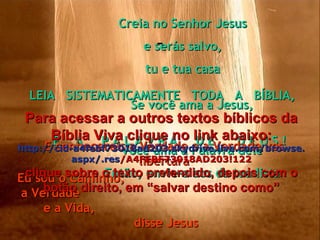 - Se você ama a Jesus, Você ama a Palavra dele Então, envie-a aos da tua lista Creia no Senhor Jesus e serás salvo, tu e tua casa LEIA  SISTEMATICAMENTE  TODA  A  BÍBLIA,  É  A  P A L A V R A  D E  D E U S ! E conhecereis a Verdade e a Verdade vos libertará Eu sou o Caminho,  a Verdade  e a Vida,  disse Jesus Para acessar a outros textos bíblicos da Bíblia Viva clique no link abaixo: http :// cid -a4febf73018ad203. skydrive . live .com/ browse . aspx /. res /A4FEBF73018AD203!122 clique sobre o texto pretendido, depois com o botão direito, em “salvar destino como” 