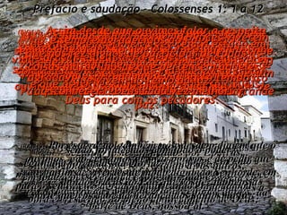 Prefácio e saudação - Colossenses 1: 1 a 12 (BV)1:1e2- DE: Paulo, escolhido por Deus para ser mensageiro de Jesus Cristo, e do irmão Timóteo.  Para: Os fiéis irmãos cristãos – o povo de Deus – da cidade de Colossos. Que Deus nosso Pai lhes dê plenitude de bênçãos e a sua grande paz. (RA)1:1- Paulo, apóstolo de Cristo Jesus, por vontade de Deus, e o irmão Timóteo, (RA)1:2- aos santos e fiéis irmãos em Cristo que se encontram em Colossos, graça e paz a vós outros, da parte de Deus, nosso Pai. (BV)1:3e4-  Todas as vezes que oramos por vocês, sempre começamos dando graças a Deus, o Pai de nosso Senhor Jesus Cristo, pois temos sabido quanto vocês confiam no Senhor e quanto amam o seu povo. (RA)1:3-   Damos sempre graças a Deus, Pai de nosso Senhor Jesus Cristo, quando oramos por vós, (RA)1:4-   desde que ouvimos da vossa fé em Cristo Jesus  e do amor que tendes para com todos os santos; (BV)1:5- E que vocês estão aguardando com ansiedade as alegrias do céu, e têm estado sempre assim desde que o Evangelho lhes  foi pregado a primeira vez. (RA)1:5- por causa da esperança que vos está preservada nos céus, da qual antes ouvistes pela palavra da verdade do evangelho, (BV)1:6-  A mesma Boa Nova que chegou até vocês está saindo pelo mundo todo, e transformando vidas em toda parte, tal como mudou a de vocês, naquele primeiro dia mesmo, quando vocês a ouviram e compreenderam a grande bondade de Deus para com os pecadores. (RA)1:6-   que chegou até vós; como também, em todo o mundo, está produzindo fruto e crescendo, tal acontece entre vós, desde o dia em que ouvistes e entendestes a graça de Deus na verdade; (BV)1:7-  Epafras, nosso mui amado companheiro de trabalho, foi quem lhes levou esta Boa Nova.  Ele é um escravo de Jesus Cristo, e está aqui em lugar de vocês para nos ajudar. (RA)1:7-   segundo fostes instruídos por Epafras, nosso amado conservo e, quanto a vós outros,  fiel ministro de Cristo, (BV)1:8-  Foi ele quem nos contou acerca do grande amor pelos outros que o Espírito Santo lhes deu. (RA)1:8-   o qual também nos relatou  do vosso amor no Espírito. (BV)1:9-  Assim desde que ouvimos falar a respeito  de vocês pela primeira vez temos estado em oração e pedindo a Deus que os ajude a compreender o que Ele deseja que vocês façam,  e que os torne sábios nas coisas espirituais,  (RA)1:9-   Por esta razão, também nós, desde o dia em que o ouvimos, não cessamos de orar por vós e de pedir que transbordeis de pleno conhecimento da sua vontade, em toda a sabedoria e entendimento espiritual; (BV)1:11-  Estamos orando também para que vocês sejam cheios da sua gloriosa e poderosa força, de tal maneira que possam continuar avançando, não importa o que acontecer – sempre cheios de alegria do Senhor,  (RA)1:11-   sendo fortalecidos com todo o poder,  segundo a força da sua glória,  em toda a perseverança e longanimidade;  com alegria, (BV)1:10-  a fim de que a maneira de vocês viverem sempre agrade ao Senhor e o glorifique para que vocês sempre façam pelos outros coisas boas e agradáveis, aprendendo em todo o tempo a conhecer a Deus cada vez melhor. (RA)1:10-   a fim de viverdes de modo digno do Senhor,  para o seu inteiro agrado, frutificando em toda boa  obra e crescendo no pleno conhecimento de Deus; (BV)1:12-  e sempre agradecidos ao Pai,  que nos fez dignos de participar de todas as coisas maravilhosas que pertencem àqueles que vivem no reino da luz. (RA)1:12-   dando graças ao Pai, que vos fez idôneos à parte que vos cabe da herança dos santos na luz. 