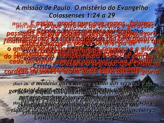 A missão de Paulo. O mistério do Evangelho  Colossenses 1:24 a 29 (BV)1:24-   Entretanto, parte do meu trabalho é sofrer por vocês;  estou contente, pois estou ajudando a completar o resto dos sofrimentos de Cristo pelo seu corpo, a igreja. (RA)1:24-   Agora, me regozijo nos meus sofrimentos por vós; e preencho o que resta das aflições de Cristo, na minha carne, a favor do seu corpo, que é a igreja; (BV)1:25-  Deus me enviou para ajudar  a sua igreja e para revelar seu plano secreto a vocês, os gentios. (BV)1:25-   da qual me tornei ministro de acordo com  a dispensação da parte de Deus, que me foi confiada a vosso favor, para dar pleno cumprimento à palavra de Deus: (BV)1:26e27-  Porque através de séculos e gerações passadas Ele guardou este segredo,  porém agora, finalmente, foi do seu agrado revelá-lo  àqueles que o amam e vivem para Ele; e as riquezas e a glória do seu plano são  também para vocês, os gentios.  E este é o segredo: Que Cristo no coração de vocês é a sua única esperança de glória. (RA)1:26-   o mistério que estivera oculto dos séculos e das gerações; agora, todavia, se manifestou aos seus santos; (RA)1:27-   aos quais Deus quis dar a conhecer qual seja a riqueza da glória deste mistério entre os gentios, isto é, Cristo em vós, a esperança da glória; (BV)1:28-  E assim, aonde quer que vamos, falamos de Cristo a todos quantos ouvirem, admoestando-os e ensinando-os tão bem quanto sabemos fazer.  Queremos ser capazes de apresentar a Deus cada um deles, aperfeiçoado por causa daquilo que Cristo fez em favor de cada um deles. (RA)1:28-   o qual nós anunciamos, advertindo a todo homem e ensinando a todo homem em toda a sabedoria, a fim de que apresentemos todo  homem perfeito em Cristo; (BV)1:29-  Esta é minha obra, e eu só posso fazê-la porque a poderosa energia de Cristo está operando em mim. (RA)1:29-   para isso é que eu também me afadigo, esforçando-me o mais possível, segundo a sua eficácia que opera eficientemente em mim. 