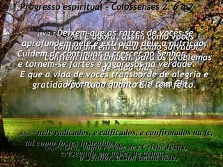 Progresso espiritual - Colossenses 2: 6 a 7 (BV)2:6- E agora, assim como vocês confiaram em Cristo como salvador, confiem nele também para os problemas de cada dia;  Vivam em união vital com Ele. (RA)2:6- Ora, como recebestes Cristo Jesus,  o Senhor, assim andai nele, (BV)2:7- Deixem que as raízes de vocês se aprofundem nele e extraiam dele a nutrição. Cuidem de continuar a crescer no Senhor,  e tornem-se fortes e vigorosos na verdade.  E que a vida de vocês transborde de alegria e gratidão por tudo quanto Ele tem feito. (RA)2:7- nele radicados, e edificados, e confirmados na fé, tal como fostes instruídos,  crescendo em ações de graças. 