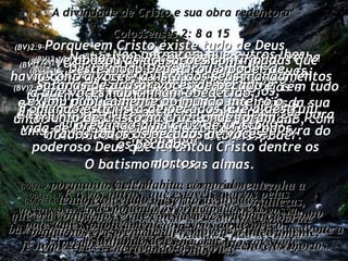 A divindade de Cristo e sua obra redentora Colossenses 2: 8 a 15 (BV)2:8- Não permitam que outros lhes estraguem a fé e a alegria com suas filosofias, suas soluções erradas e superficiais baseadas em idéias e pensamentos  humanos, em lugar daquilo que Cristo disse. (RA)2:8- Cuidado que ninguém vos venha a enredar com sua filosofia e vãs sutilezas, conforme a tradição dos homens, conforme os rudimentos do mundo e não segundo Cristo; (BV)2:9- Porque em Cristo existe tudo de Deus  em um corpo humano;  (BV)2:10- portanto, quando vocês têm Cristo, têm tudo e vocês têm a plenitude de Deus por meio da sua união com Cristo. Ele é o mais alto soberano, com autoridade sobre qualquer outro poder. (RA)2:9- porquanto, nele, habita, corporalmente,  toda a plenitude da Divindade. (RA)2:10- Também, nele, estais aperfeiçoados.  Ele é o cabeça de todo principado e potestade. (BV)2:11- Quando vocês foram a Cristo,  Ele os libertou dos seus maus desejos,  não por meio de uma operação física de circuncisão mas de uma operação espiritual: O batismo das suas almas. (RA)2:11- Nele, também fostes circuncidados, não por intermédio de mãos, mas no despojamento do corpo da carne, que é a circuncisão de Cristo, (BV)2:12- No batismo vocês vêem como sua velha natureza pecaminosa morreu com Ele e foi enterrada com Ele;  e então vocês ressurgiram da morte com Ele para uma nova vida, porque confiaram na palavra do poderoso Deus que levantou Cristo dentre os mortos. (RA)2:12- tendo sido sepultados, juntamente com ele, no batismo, no qual igualmente fostes ressuscitados mediante a fé no poder de Deus que o ressuscitou dentre os mortos. (BV)2:13- Vocês estavam mortos em pecados  e seus desejos pecaminosos ainda não tinham sido afastados.  Então Ele deu-lhes participação na própria vida de Cristo, porque lhes perdoou todos os pecados,  (RA)2:13- E a vós outros, que estáveis mortos pelas vossas transgressões e pela incircuncisão da vossa carne, vos deu vida juntamente com ele, perdoando todos os nossos delitos; (BV)2:14- e apagou as acusações confirmadas que havia contra vocês, a lista dos seus mandamentos a que vocês não tinham obedecido.  Tomando esta lista de pecados, Ele a destruiu, pregando-a na cruz de Cristo. (RA)2:14- tendo cancelado o escrito de dívida,  que era contra nós e que constava de ordenanças,  o qual nos era prejudicial, removeu- o inteiramente, encravando-o na cruz; (BV)2:15-  Deste modo Deus tirou o poder de Satanás de acusar vocês de pecado e exibiu publicamente ao mundo inteiro o triunfo de Cristo na cruz, onde foram tirados todos os pecados de vocês. (RA)2:15- e, despojando os principados e as potestades, publicamente os expôs ao desprezo, triunfando deles na cruz. 