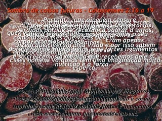 Sombra de coisas futuras - Colossenses 2:16 a 19 (BV)2:16-  Portanto, que ninguém censure vocês por aquilo que comem ou bebem, ou por não comemorarem as festas e feriados judaicos,  ou as cerimônias de lua nova,  ou os sábados. (RA)2:16-   Ninguém, pois, vos julgue por causa de comida e bebida, ou dia de festa,  ou lua nova, ou sábados, (BV)2:17-  Estes eram preceitos apenas temporários, que terminaram quando  Cristo veio.  Eram apenas sombras da realidade  – do próprio Cristo.  (RA)2:17-   porque tudo isso tem sido sombra das  coisas que haviam de vir;  porém o corpo é de Cristo. (BV)2:18-  Que ninguém afirme que vocês estão perdidos porque se recusam a adorar a anjos, como dizem eles que vocês devem.  Dizem que tiveram uma visão e por isso sabem que vocês têm que fazer isso.  Esses homens vaidosos têm uma imaginação muito esperta. (RA)2:18-   Ninguém se faça árbitro contra vós outros, pretextando humildade e culto dos anjos,  baseando-se em visões, enfatuado,  sem motivo algum, na sua mente carnal, (BV)2:19-  Mas eles não estão ligados a Cristo,  a cabeça à qual todos nós, que somos o seu corpo, estamos unidos;  porque somos unidos pelos seus fortes ligamentos e só crescemos à medida que recebemos dele a nutrição e a força. (RA)2:19-   e não retendo a cabeça, da qual todo o corpo, suprido e bem vinculado por suas juntas e ligamentos, cresce o crescimento que procede de Deus. 
