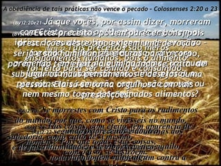 A obediência de tais práticas não vence o pecado - Colossenses 2:20 a 23 (BV)2:20e21- Já que vocês, por assim dizer, morreram com Cristo, e isto os libertou de seguirem as idéias do mundo sobre a maneira de ser salvo – fazendo o bem e obedecendo a diversos preceitos – por que de alguma forma continuam seguindo justamente isso, ainda presos a preceitos tais como não comer, não provar ou nem mesmo tocar determinados alimentos? (RA)2:20-   Se morrestes com Cristo para os rudimentos  do mundo, por que, como se vivêsseis no mundo,  vos sujeitais a ordenanças: (RA)2:21-   não manuseies isto, não proves aquilo,  não toques aquiloutro, (BV)2:22- Tais preceitos são meros ensinamentos humanos, pois o alimento foi feito para ser comido e consumido. (RA)2:22- segundo os preceitos e doutrinas dos homens? Pois que todas estas coisas,  com o uso, se destroem. (BV)2:23- Estes preceitos podem parecer bons, pois prescrições deste tipo exigem uma devoção séria e são humilhantes e duras para o corpo, porém não têm efeito algum quando se trata  de subjugar os maus pensamentos e desejos duma pessoa. Ela só se torna orgulhosa com tais prescrições. (RA)2:23- Tais coisas, com efeito, têm aparência de sabedoria, como culto de si mesmo,  e de falsa humildade, e de rigor ascético;  todavia, não têm valor algum contra a sensualidade. 