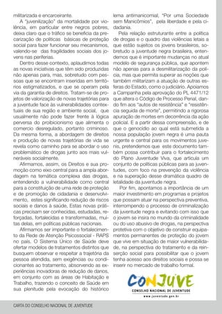militarizada e encarceirante.
A “juvenilização” da mortalidade por vio-
lência, em particular entre negros pobres,
deixa claro que o tráfico se beneficia da pre-
carização de politicas básicas de proteção
social para fazer funcionar seu mecanismos,
valendo-se das fragilidades sociais dos jo-
vens nas periferias.
Dentro desse contexto, aplaudimos todas
as novas iniciativas que têm sido produzidas
não apenas para, mas, sobretudo com pes-
soas que se encontram inseridas em territó-
rios estigmatizados, e que se operam pela
via da garantia de direitos. Tratam-se de pro-
jetos de valorização de novas trajetórias para
a juventude face às vulnerabilidades contex-
tuais de sua região e ambiente social, que
usualmente não pode fazer frente à lógica
perversa do proibicionismo que alimenta o
comercio desregulado, portanto criminoso.
Da mesma forma, a abordagem de direitos
e produção de novas trajetórias de vida se
revela como caminho para se abordar o uso
problemático de drogas junto aos mais vul-
neráveis socialmente.
Afirmamos, assim, os Direitos e sua pro-
moção como eixo central para a ampla abor-
dagem na temática complexa das drogas,
entendendo a vulnerabilidade como central
para a constituição de uma rede de proteção
e de promoção de cidadania e desenvolvi-
mento, estes significando redução de riscos
sociais e danos à saúde, Estas novas práti-
cas precisam ser conhecidas, estudadas, re-
forçadas, fortalecidas e transformadas, mui-
tas delas, em políticas públicas nacionais.
Afirmamos ser importante o fortalecimen-
to da Rede de Atenção Psicossocial - RAPS
no país. O Sistema Único de Saúde deve
ofertar modelos de tratamentos distintos que
busquem observar e respeitar a trajetória da
pessoa atendida, sem exigências ou condi-
cionantes ao tratamento, absorvendo as ex-
periências inovadoras de redução de danos,
em conjunto com as áreas de Habitação e
Trabalho, trazendo o conceito de Saúde em
sua plenitude pela evocação do histórico
lema antimanicomial, “Por uma Sociedade
sem Manicômios”, pela liberdade e pela ci-
dadania.
Pela relação estruturante entre a política
de drogas e o quadro das violências letais a
que estão sujeitos os jovens brasileiros, so-
bretudo a juventude negra brasileira, enten-
demos que é importante mudanças no atual
modelo de segurança pública, que apontem
não apenas para a desmilitarização da polí-
cia, mas que permita superar as noções que
também militarizam a atuação de outras es-
feras do Estado, como o judiciário. Apoiamos
a Campanha pela aprovação do PL 4471/12
que altera o Código de Processo Penal, dan-
do fim aos “autos de resistência” e “resistên-
cia seguida de morte”, permitindo a rigorosa
apuração de mortes em decorrência da ação
policial. E a partir dessa compreensão, e de
que o genocídio ao qual está submetida a
nossa população jovem negra é uma pauta
urgente e central para os movimentos juve-
nis, pretendemos que este documento tam-
bém possa contribuir para o fortalecimento
do Plano Juventude Viva, que articula um
conjunto de políticas públicas para as juven-
tudes, com foco na prevenção da violência
e na superação desse dramática quadro de
letalidade da juventude negra.
Por fim, apontamos a importância de um
maior investimento em programas e projetos
que possam atuar na perspectiva preventiva,
interrompendo o processo de criminalização
da juventude negra e evitando com isso que
o jovem se insira no mundo da criminalidade
ou do uso abusivo de drogas, na perspectiva
protetiva com o objetivo de construir equipa-
mentos permanentes de proteção do jovem
que vive em situação de maior vulnerabilida-
de, na perspectiva do tratamento e da rein-
serção social para possibilitar que o jovem
tenha acesso aos direitos sociais e possa se
inserir no mercado de trabalho formal.
CARTA DO CONSELHO NACIONAL DE JUVENTUDE
 