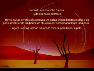 Recordo quando tinha 5 anos. Havia muitas árvores nos parques. As casas tinham bonitos jardins e eu podia desfrutar de um banho de chuveiro por aproximadamente uma hora.   Tudo era muito diferente. Agora usamos toalhas em azeite mineral para limpar a pele. 
