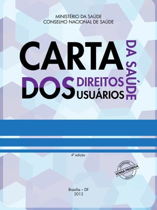 Carta dos Direitos dos Usuários da Saúde 1
CARTADIREITOS
DASAÚDE
USUÁRIOS
MINISTÉRIO DA SAÚDE
CONSELHO NACIONAL DE SAÚDE
4ª edição
Brasília – DF
2013
 