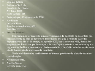 Loja da  Fatima Fatima e Cia. Ltda. Comércio de  Livros Av. João, 1000 Porto Alegre - RS Porto Alegre,  03 de março de 2010 Ao diretor  Lula da Silva Rua das Amendoeiras, 600 Brazilia–  DF Prezado Senhor:           Confirmamos ter recebido uma reivindicação de depósito no valor três mil reais referente ao mês de fevereiro. Informamo-lhe que o referido valor foi depositado no dia 1º de março, na agência 0003, conta corrente 3225, Banco dos empresários. Por favor, pedimos que o Sr. verifique o extrato e nos comunique o pagamento. Pedimos escusas por não termos feito o depósito anteriormente, mas não tínhamos ainda a nova conta bancária.            Nada mais havendo, reafirmamos os nossos protestos de elevada estima e consideração.  Atenciosamente,  Amélia Sousa Gerente comercial 