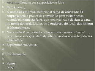 Assunto:  Convite para exposição ou feira  Caro Cliente,  A  nome da empresa , tradicional  ramo de atividade da empresa , tem o prazer de convidá-lo para visitar nosso estande na  nome da feira , que será realizada de  data  a  data , no  nome do local , localizado à  endereço do local , das  hh:mm  às  hh:mm  horas.  Na ocasião V.Sa. poderá conhecer toda a nossa linha de produtos e serviços, além de inteirar-se das novas tendências de mercado.  Esperamos sua visita.     Cordialmente,     nome cargo 