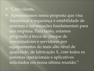 “ Caro cliente, Apresentamos nossa proposta que visa maximizar a segurança e estabilidade de sistemas e informações fundamentais para sua empresa. Para tanto, estamos propondo a troca do parque de computadores e servidores por equipamentos do mais alto nível de qualidade, de fabricação X, com todos os sistemas operacionais e aplicativos solicitados em nossa última reunião.” 