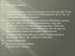 Prezado senhor:  Com referência à sua reclamação na carta do dia 15 do mês em curso, levamos ao conhecimento de V. Sa. os necessários esclarecimentos.  O atraso na entrega da mercadoria solicitada ocorreu não por falha de nossos funcionários, mas por problemas com a empresa entregadora. Estamos tomando as devidas providências a fim de que as mercadorias sejam entregues rapidamente.  Desculpando-nos pelo ocorrido e continuando à disposição de V. Sa., subscrevemo-nos  Atenciosamente  Benevenuto Cascadura  Gerente de Vendas. 