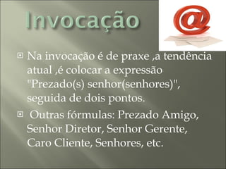 Na invocação é de praxe ,a tendência atual ,é colocar a expressão "Prezado(s) senhor(senhores)", seguida de dois pontos. Outras fórmulas: Prezado Amigo, Senhor Diretor, Senhor Gerente, Caro Cliente, Senhores, etc. 