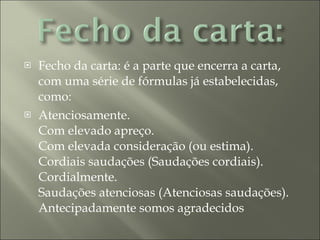 Fecho da carta: é a parte que encerra a carta, com uma série de fórmulas já estabelecidas, como:  Atenciosamente.  Com elevado apreço.  Com elevada consideração (ou estima).  Cordiais saudações (Saudações cordiais).  Cordialmente.  Saudações atenciosas (Atenciosas saudações).  Antecipadamente somos agradecidos 