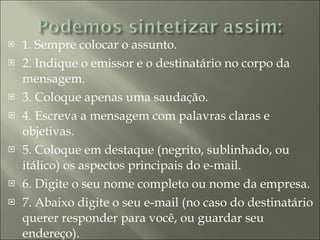 1 . Sempre colocar o assunto. 2. Indique o emissor e o destinatário no corpo da mensagem. 3. Coloque apenas uma saudação.  4. Escreva a mensagem com palavras claras e objetivas.  5. Coloque em destaque (negrito, sublinhado, ou itálico) os aspectos principais do e-mail. 6. Digite o seu nome completo ou nome da empresa. 7. Abaixo digite o seu e-mail (no caso do destinatário querer responder para você, ou guardar seu endereço). 