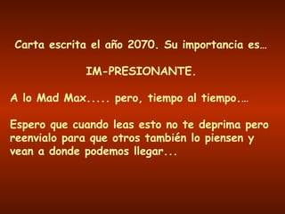 Carta escrita el año 2070. Su importancia es… IM-PRESIONANTE. A lo Mad Max..... pero, tiempo al tiempo.… Espero que cuando leas esto no te deprima pero reenvialo para que otros también lo piensen y vean a donde podemos llegar... 