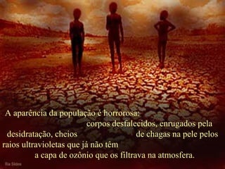   A aparência da população é horrorosa:  corpos desfalecidos, enrugados pela desidratação, cheios  de chagas na pele pelos raios ultravioletas que já não têm  a capa de ozônio que os filtrava na atmosfera. 
