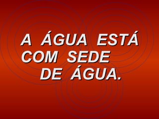 A  ÁGUA  ESTÁ COM  SEDE  DE  ÁGUA.   