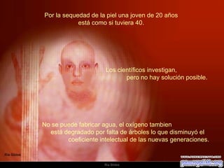 Por la sequedad de la piel una joven de 20 años  está como si tuviera 40.  No se puede fabricar agua, el oxígeno tambien  está degradado por falta de árboles lo que disminuyó el  coeficiente intelectual de las nuevas generaciones.    Los científicos investigan,  pero no hay solución posible.  