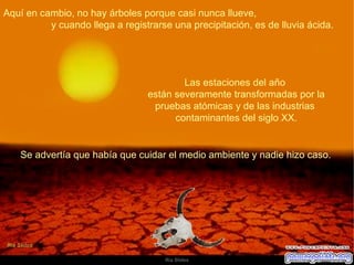 Aquí en cambio, no hay árboles porque casi nunca llueve,  y cuando llega a registrarse una precipitación, es de lluvia ácida.  Las estaciones del año  están severamente transformadas por la pruebas atómicas y de las industrias  contaminantes del siglo XX. Se advertía que había que cuidar el medio ambiente y nadie hizo caso.  