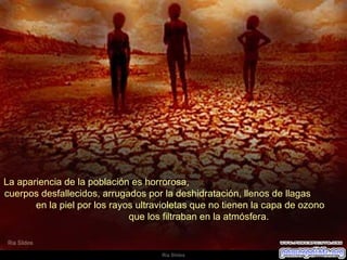 La apariencia de la población es horrorosa,  cuerpos desfallecidos, arrugados por la deshidratación, llenos de llagas  en la piel por los rayos ultravioletas que no tienen la capa de ozono  que los filtraban en la atmósfera.  