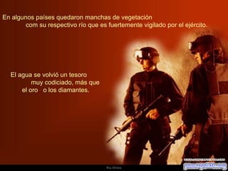 En algunos países quedaron manchas de vegetación  com su respectivo río que es fuertemente vigilado por el ejército.  El agua se volvió un tesoro  muy codiciado, más que el oro  o los diamantes.  