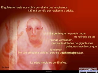 El gobierno hasta nos cobra por el aire que respiramos,  137 m3 por día por habitante y adulto.  La gente que no puede pagar  es retirada de las "zonas ventiladas",  que están dotadas de gigantescos  pulmones mecánicos que funcionan  con energía solar.  No son de buena calidad, pero se puede respirar.  La edad media es de 35 años.  