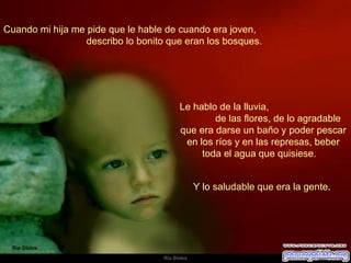 Cuando mi hija me pide que le hable de cuando era joven,  describo lo bonito que eran los bosques.  Le hablo de la lluvia,  de las flores, de lo agradable que era darse un baño y poder pescar en los ríos y en las represas, beber toda el agua que quisiese.  Y lo saludable que era la gente.  