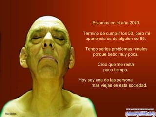   Estamos en el año 2070.  Termino de cumplir los 50, pero mi apariencia es de alguien de 85.  Tengo serios problemas renales porque bebo muy poca.  Creo que me resta  poco tiempo.  Hoy soy una de las persona  mas viejas en esta sociedad.  