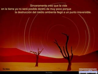 Sinceramente creo que la vida  en la tierra ya no será posible dentro de muy poco porque  la destrucción del medio ambiente llegó a un punto irreversible.  