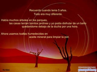 Recuerdo cuando tenia 5 años.  Había muchos árboles en los parques,  las casas tenían bonitos jardines y yo podia disfrutar de un baño  quedandome debajo de la ducha por una hora.  Todo era muy diferente.  Ahora usamos toallas humedecidas en  aceite mineral para limpiar la piel.  