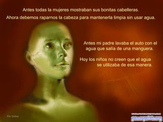 Antes todas la mujeres mostraban sus bonitas cabelleras.  Antes mi padre lavaba el auto con el agua que salía de una manguera.  Hoy los niños no creen que el agua  se utilizaba de esa manera.  Ahora debemos raparnos la cabeza para mantenerla limpia sin usar agua.  