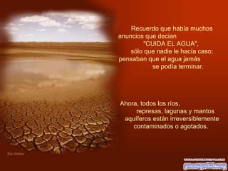 Recuerdo que había muchos anuncios que decian  "CUIDA EL AGUA",  sólo que nadie le hacía caso; pensaban que el agua jamás  se podía terminar.    Ahora, todos los ríos,  represas, lagunas y mantos aquíferos están irreversiblemente contaminados o agotados.  