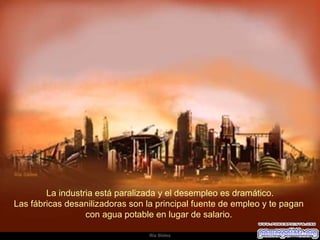   La industria está paralizada y el desempleo es dramático.  Las fábricas desanilizadoras son la principal fuente de empleo y te pagan  con agua potable en lugar de salario.  