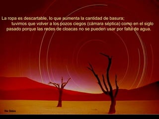 La ropa es descartable, lo que aumenta la cantidad de basura;
     tuvimos que volver a los pozos ciegos (cámara séptica) como en el siglo
  pasado porque las redes de cloacas no se pueden usar por falta de agua.
 