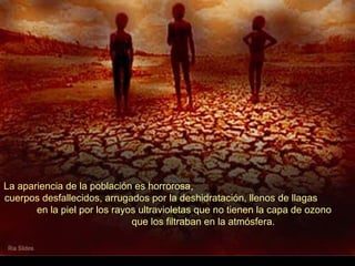 La apariencia de la población es horrorosa,
cuerpos desfallecidos, arrugados por la deshidratación, llenos de llagas
       en la piel por los rayos ultravioletas que no tienen la capa de ozono
                              que los filtraban en la atmósfera.
 