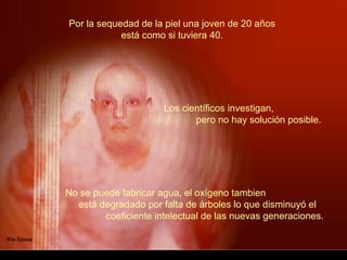 Por la sequedad de la piel una joven de 20 años
            está como si tuviera 40.




                      Los científicos investigan,
                             pero no hay solución posible.




No se puede fabricar agua, el oxígeno tambien
  está degradado por falta de árboles lo que disminuyó el
        coeficiente intelectual de las nuevas generaciones.
 