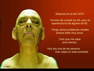 Estamos en el año 2070.

  Termino de cumplir los 50, pero mi
   apariencia es de alguien de 85.

   Tengo serios problemas renales
      porque bebo muy poca.

         Creo que me resta
           poco tiempo.

Hoy soy una de las persona
      mas viejas en esta sociedad.
 