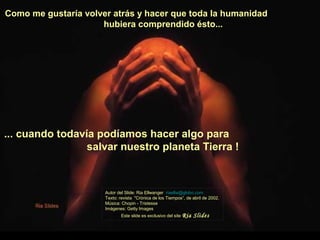 Como me gustaría volver atrás y hacer que toda la humanidad
                     hubiera comprendido ésto...




... cuando todavía podíamos hacer algo para
                 salvar nuestro planeta Tierra !



                      Autor del Slide: Ria Ellwanger riaellw@globo.com
                      Texto: revista "Crónica de los Tiempos“, de abril de 2002.
                      Música: Chopin - Tristesse
                      Imágenes: Getty Images
                              Este slide es exclusivo del site Ria   Slides
 