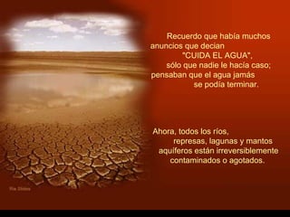 Recuerdo que había muchos
anuncios que decian
         "CUIDA EL AGUA",
    sólo que nadie le hacía caso;
pensaban que el agua jamás
           se podía terminar.




Ahora, todos los ríos,
     represas, lagunas y mantos
 aquíferos están irreversiblemente
    contaminados o agotados.
 