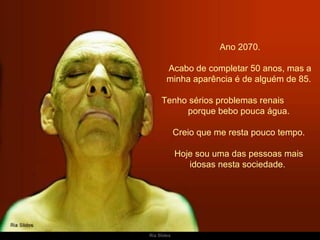   Ano 2070. Acabo de completar 50 anos, mas a minha aparência é de alguém de 85. Tenho sérios problemas renais  porque bebo pouca água.  Creio que me resta pouco tempo. Hoje sou uma das pessoas mais idosas nesta sociedade.  