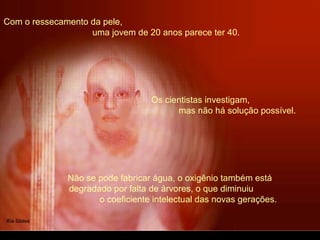 Com o ressecamento da pele,
uma jovem de 20 anos parece ter 40.
Não se pode fabricar água, o oxigênio também está
degradado por falta de árvores, o que diminuiu
o coeficiente intelectual das novas gerações.
Os cientistas investigam,
mas não há solução possível.
 