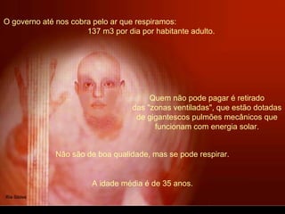 O governo até nos cobra pelo ar que respiramos:
137 m3 por dia por habitante adulto.
Quem não pode pagar é retirado
das "zonas ventiladas", que estão dotadas
de gigantescos pulmões mecânicos que
funcionam com energia solar.
Não são de boa qualidade, mas se pode respirar.
A idade média é de 35 anos.
 